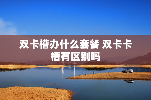 双卡槽办什么套餐 双卡卡槽有区别吗