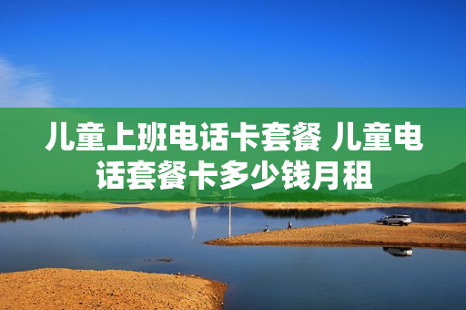 儿童上班电话卡套餐 儿童电话套餐卡多少钱月租