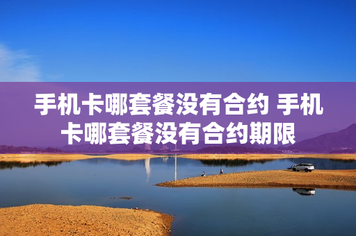 手机卡哪套餐没有合约 手机卡哪套餐没有合约期限