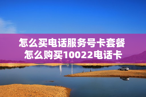 怎么买电话服务号卡套餐 怎么购买10022电话卡