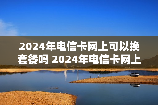 2024年电信卡网上可以换套餐吗 2024年电信卡网上可以换套餐吗移动