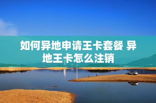 如何异地申请王卡套餐 异地王卡怎么注销