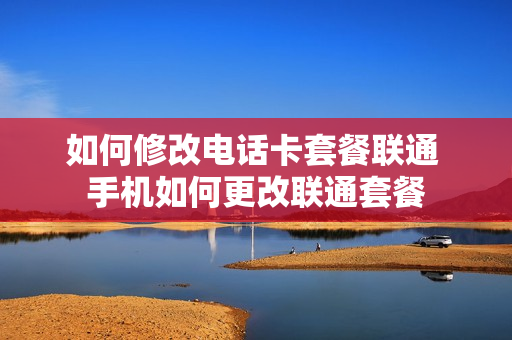 如何修改电话卡套餐联通 手机如何更改联通套餐