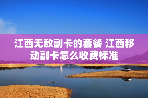 江西无敌副卡的套餐 江西移动副卡怎么收费标准