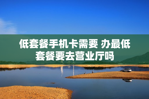 低套餐手机卡需要 办最低套餐要去营业厅吗