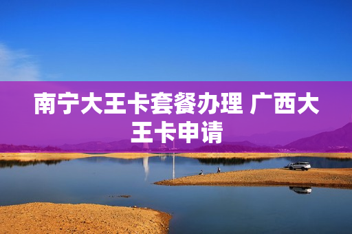 南宁大王卡套餐办理 广西大王卡申请