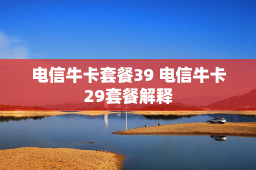电信牛卡套餐39 电信牛卡29套餐解释