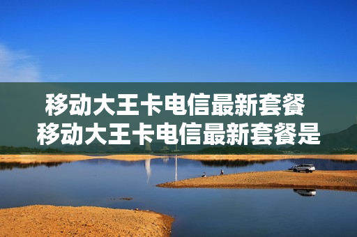 移动大王卡电信最新套餐 移动大王卡电信最新套餐是多少