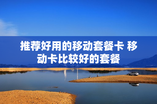 推荐好用的移动套餐卡 移动卡比较好的套餐