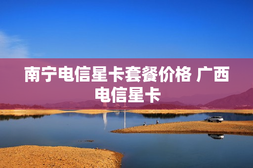 南宁电信星卡套餐价格 广西电信星卡