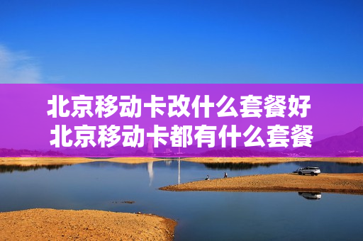 北京移动卡改什么套餐好 北京移动卡都有什么套餐