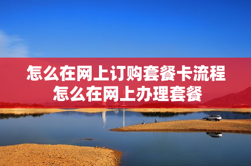 怎么在网上订购套餐卡流程 怎么在网上办理套餐