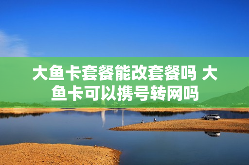 大鱼卡套餐能改套餐吗 大鱼卡可以携号转网吗