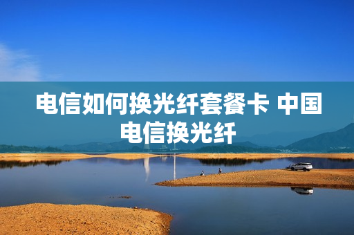 电信如何换光纤套餐卡 中国电信换光纤
