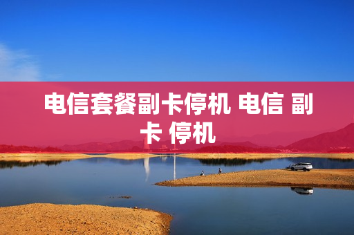 电信套餐副卡停机 电信 副卡 停机