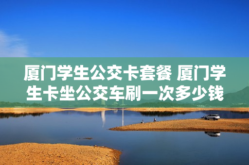 厦门学生公交卡套餐 厦门学生卡坐公交车刷一次多少钱