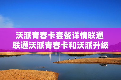 沃派青春卡套餐详情联通 联通沃派青春卡和沃派升级版新版