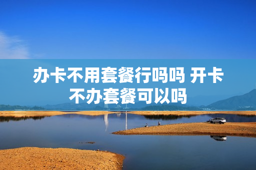 办卡不用套餐行吗吗 开卡不办套餐可以吗