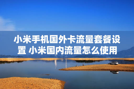小米手机国外卡流量套餐设置 小米国内流量怎么使用