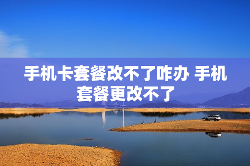 手机卡套餐改不了咋办 手机套餐更改不了