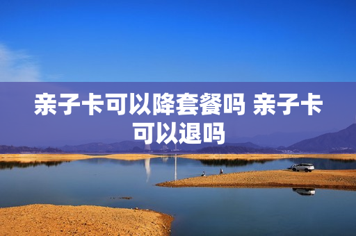 亲子卡可以降套餐吗 亲子卡可以退吗