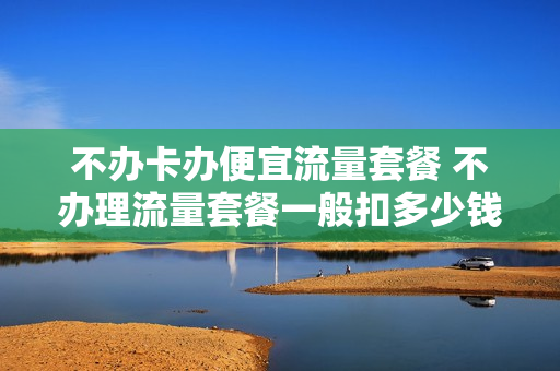 不办卡办便宜流量套餐 不办理流量套餐一般扣多少钱一个月