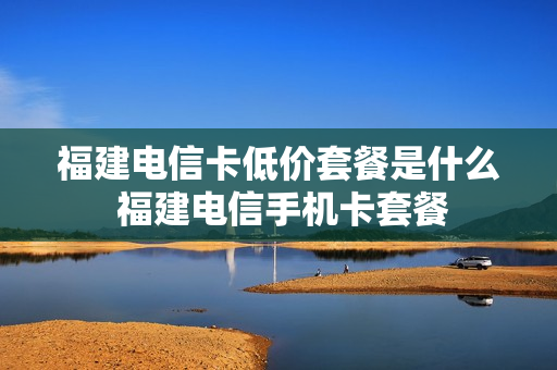 福建电信卡低价套餐是什么 福建电信手机卡套餐