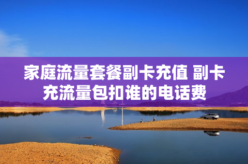 家庭流量套餐副卡充值 副卡充流量包扣谁的电话费