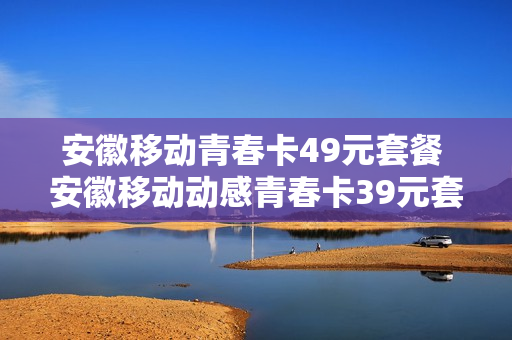 安徽移动青春卡49元套餐 安徽移动动感青春卡39元套餐介绍