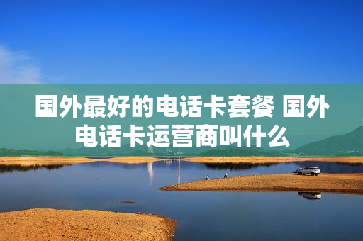 国外最好的电话卡套餐 国外电话卡运营商叫什么