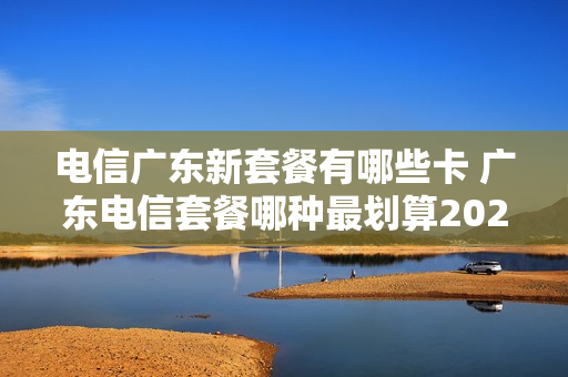 电信广东新套餐有哪些卡 广东电信套餐哪种最划算2021