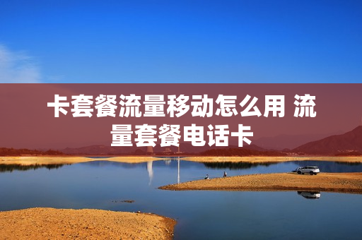 卡套餐流量移动怎么用 流量套餐电话卡