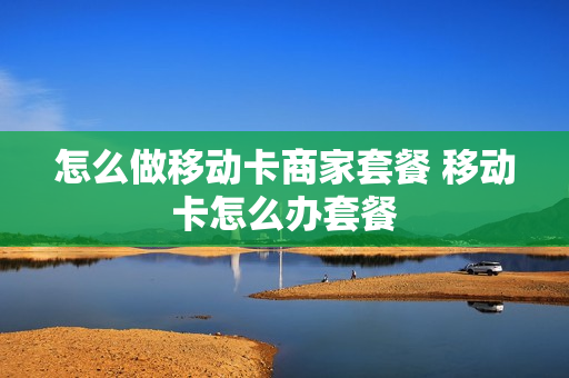 怎么做移动卡商家套餐 移动卡怎么办套餐