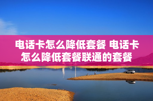电话卡怎么降低套餐 电话卡怎么降低套餐联通的套餐