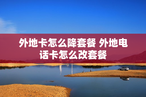 外地卡怎么降套餐 外地电话卡怎么改套餐