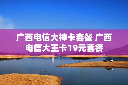 广西电信大神卡套餐 广西电信大王卡19元套餐