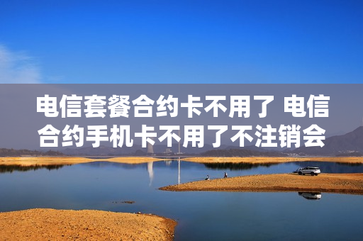 电信套餐合约卡不用了 电信合约手机卡不用了不注销会怎么样
