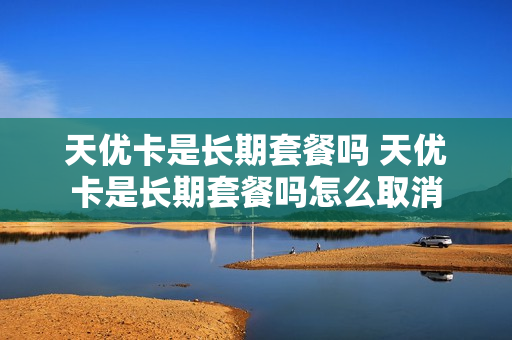 天优卡是长期套餐吗 天优卡是长期套餐吗怎么取消
