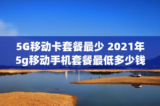 5G移动卡套餐最少 2021年5g移动手机套餐最低多少钱?