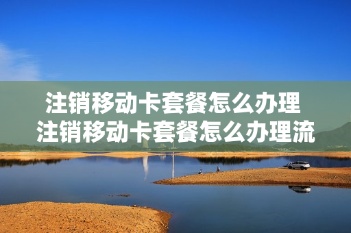 注销移动卡套餐怎么办理 注销移动卡套餐怎么办理流程