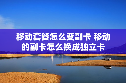 移动套餐怎么变副卡 移动的副卡怎么换成独立卡