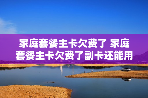 家庭套餐主卡欠费了 家庭套餐主卡欠费了副卡还能用吗