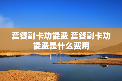 套餐副卡功能费 套餐副卡功能费是什么费用