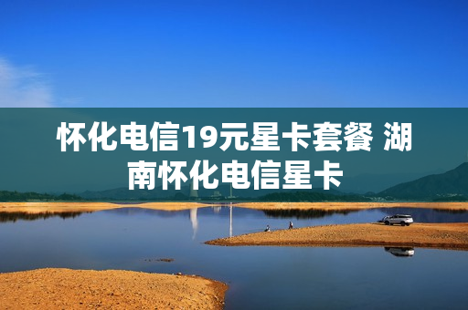 怀化电信19元星卡套餐 湖南怀化电信星卡