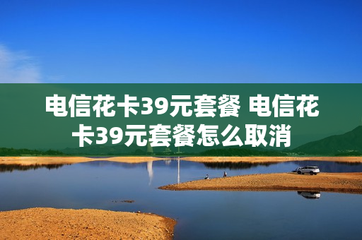电信花卡39元套餐 电信花卡39元套餐怎么取消