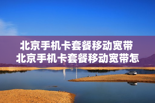 北京手机卡套餐移动宽带 北京手机卡套餐移动宽带怎么收费