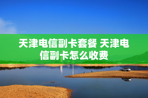 天津电信副卡套餐 天津电信副卡怎么收费