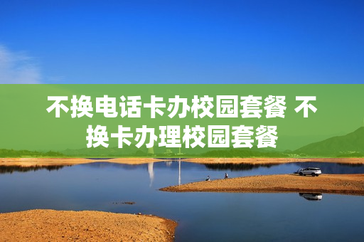 不换电话卡办校园套餐 不换卡办理校园套餐