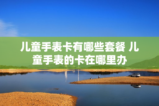 儿童手表卡有哪些套餐 儿童手表的卡在哪里办