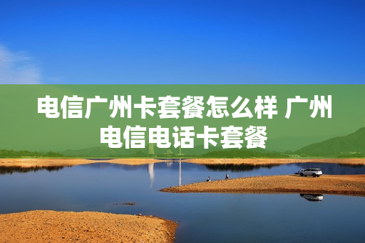 电信广州卡套餐怎么样 广州电信电话卡套餐